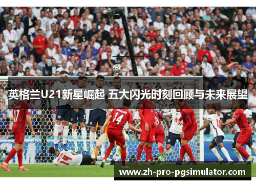 英格兰U21新星崛起 五大闪光时刻回顾与未来展望