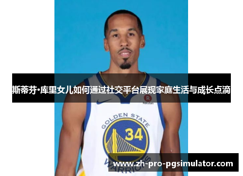 斯蒂芬·库里女儿如何通过社交平台展现家庭生活与成长点滴