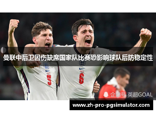 曼联中后卫因伤缺席国家队比赛恐影响球队后防稳定性