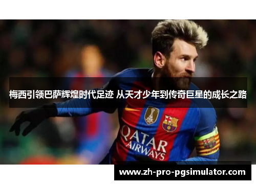 梅西引领巴萨辉煌时代足迹 从天才少年到传奇巨星的成长之路