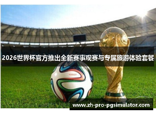 2026世界杯官方推出全新赛事观赛与专属旅游体验套餐
