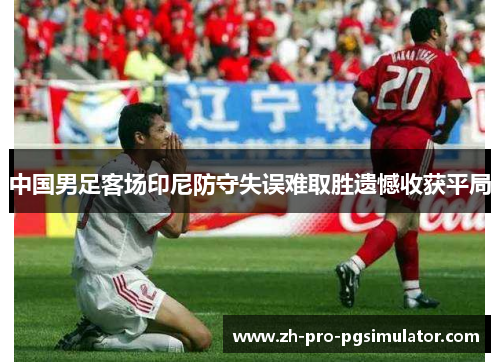 中国男足客场印尼防守失误难取胜遗憾收获平局