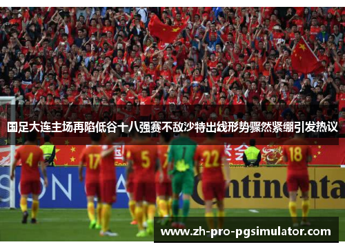 国足大连主场再陷低谷十八强赛不敌沙特出线形势骤然紧绷引发热议