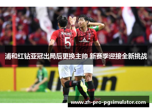 浦和红钻亚冠出局后更换主帅 新赛季迎接全新挑战