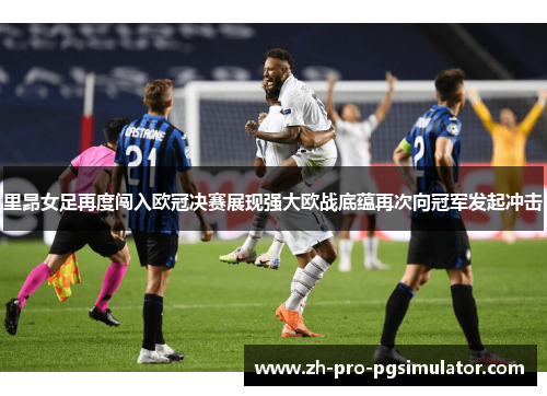里昂女足再度闯入欧冠决赛展现强大欧战底蕴再次向冠军发起冲击